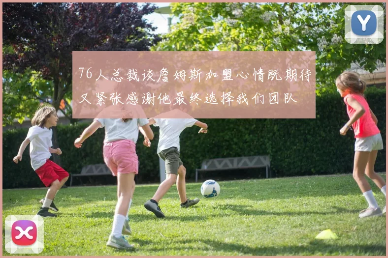 76人总裁谈詹姆斯加盟心情既期待又紧张感谢他最终选择我们团队